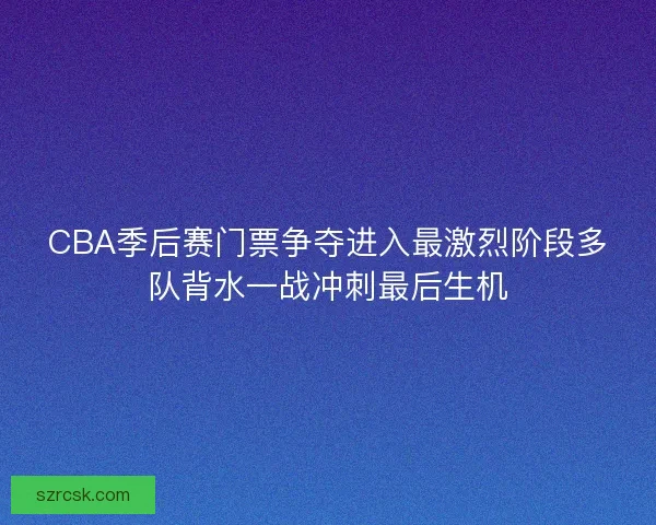 CBA季后赛门票争夺进入最激烈阶段多队背水一战冲刺最后生机