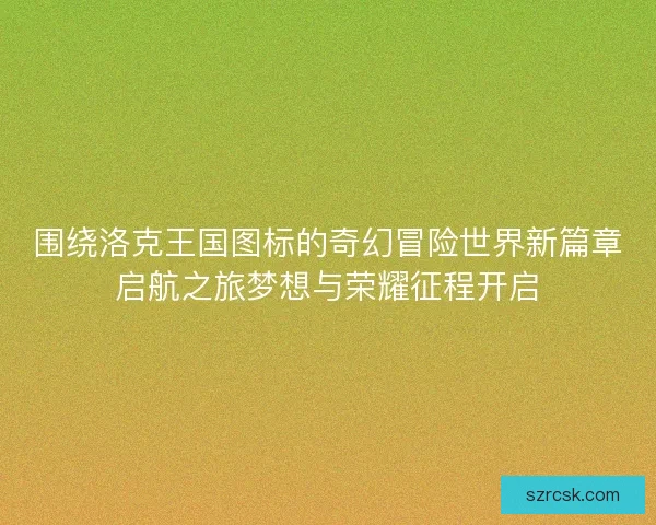围绕洛克王国图标的奇幻冒险世界新篇章启航之旅梦想与荣耀征程开启