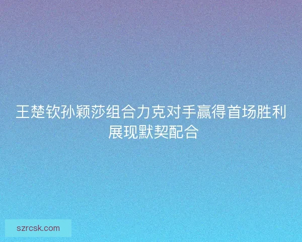 王楚钦孙颖莎组合力克对手赢得首场胜利 展现默契配合