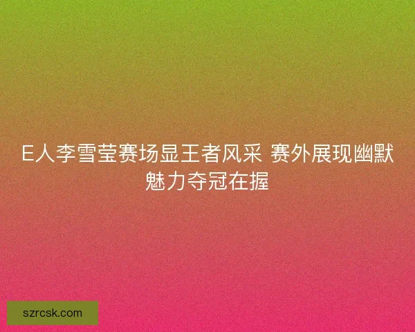 E人李雪莹赛场显王者风采 赛外展现幽默魅力夺冠在握