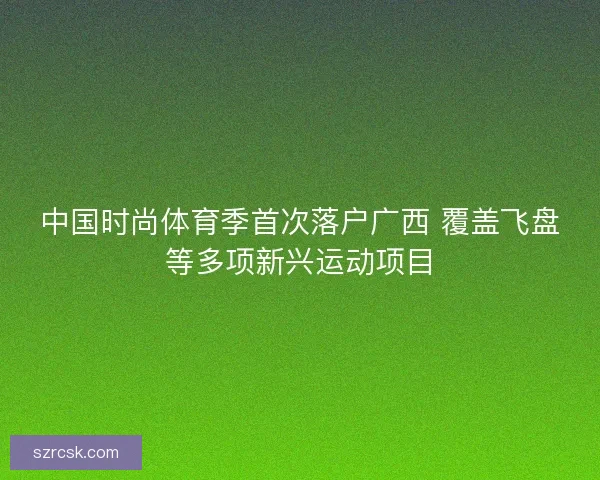 中国时尚体育季首次落户广西 覆盖飞盘等多项新兴运动项目