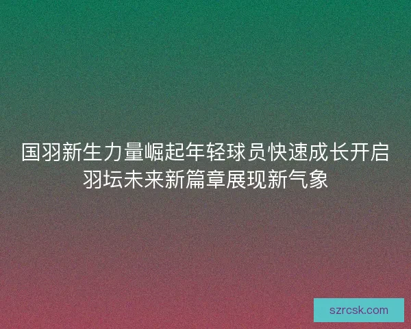 国羽新生力量崛起年轻球员快速成长开启羽坛未来新篇章展现新气象